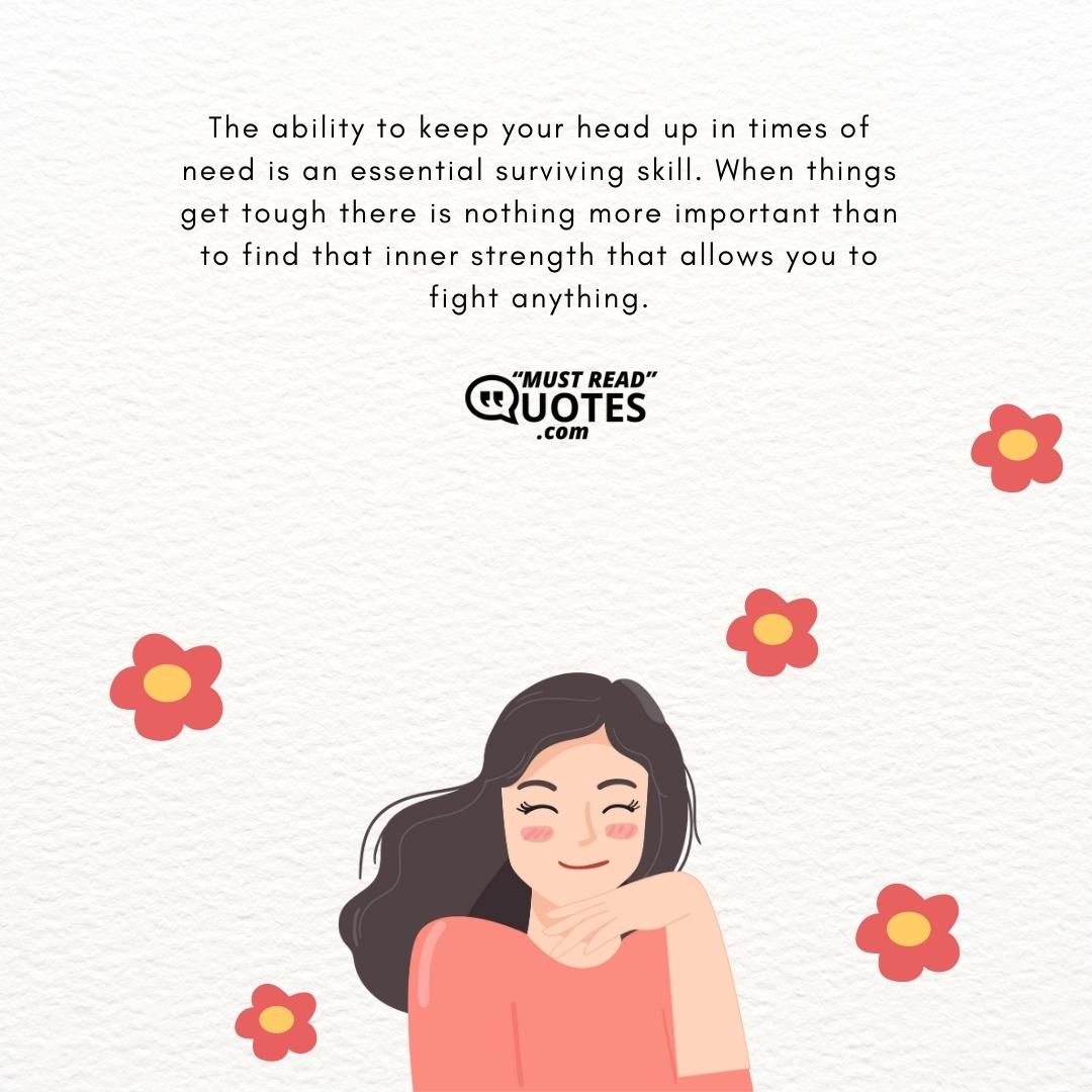 The ability to keep your head up in times of need is an essential surviving skill. When things get tough there is nothing more important than to find that inner strength that allows you to fight anything.