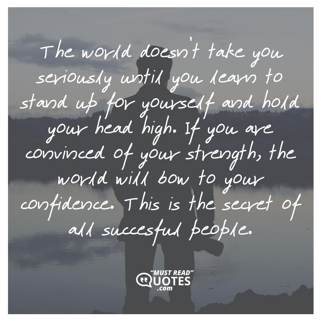 The world doesn’t take you seriously until you learn to stand up for yourself and hold your head high. If you are convinced of your strength, the world will bow to your confidence. This is the secret of all succesful people.