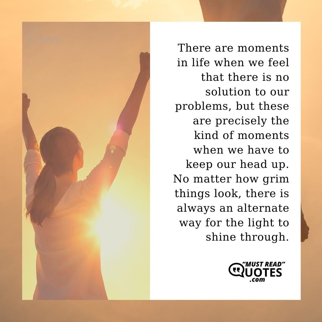 There are moments in life when we feel that there is no solution to our problems, but these are precisely the kind of moments when we have to keep our head up. No matter how grim things look, there is always an alternate way for the light to shine through.