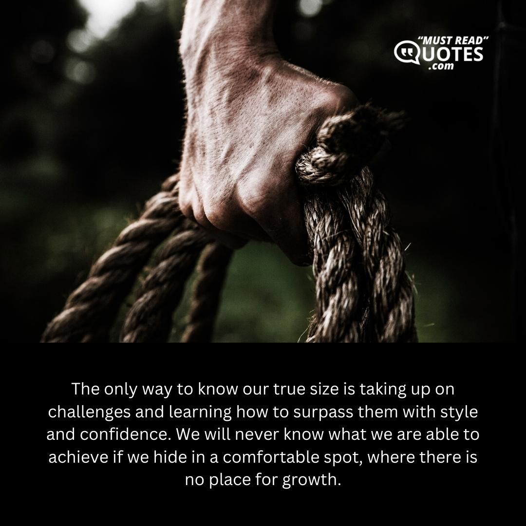 The only way to know our true size is taking up on challenges and learning how to surpass them with style and confidence. We will never know what we are able to achieve if we hide in a comfortable spot, where there is no place for growth.