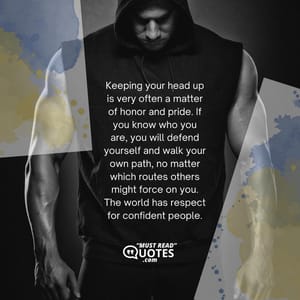 Keeping your head up is very often a matter of honor and pride. If you know who you are, you will defend yourself and walk your own path, no matter which routes others might force on you. The world has respect for confident people.