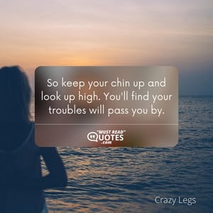 So keep your chin up and look up high. You'll find your troubles will pass you by.