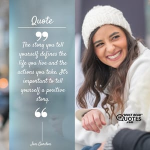 The story you tell yourself defines the life you live and the actions you take. It's important to tell yourself a positive story.
