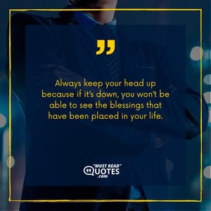Always keep your head up because if it’s down, you won’t be able to see the blessings that have been placed in your life.