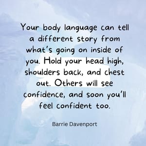 Your body language can tell a different story from what’s going on inside of you. Hold your head high, shoulders back, and chest out. Others will see confidence, and soon you’ll feel confident too.