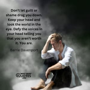 Don’t let guilt or shame drag you down. Keep your head and look the world in the eye. Defy the voices in your head telling you that you aren’t worth it. You are.