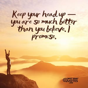 Keep your head up — you are so much better than you believe. I promise.