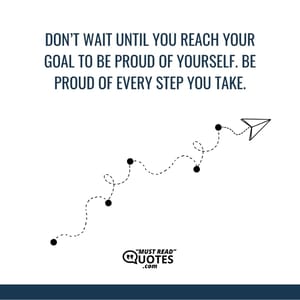 Don’t wait until you reach your goal to be proud of yourself. Be proud of every step you take.