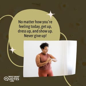 No matter how you’re feeling today, get up, dress up, and show up. Never give up!