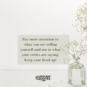 Pay more attention to what you are telling yourself and not to what your critics are saying. Keep your head up!