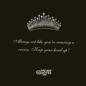Always act like you’re wearing a crown. Keep your head up!