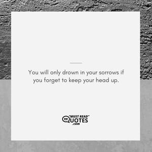 You will only drown in your sorrows if you forget to keep your head up.