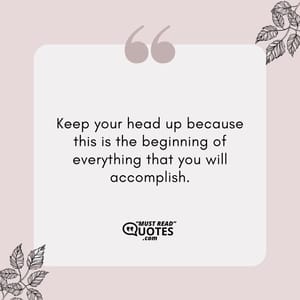 Keep your head up because this is the beginning of everything that you will accomplish.