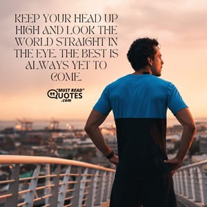 Keep your head up high and look the world straight in the eye. The best is always yet to come.