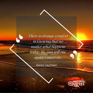 There is strange comfort in knowing that no matter what happens today, the Sun will rise again tomorrow.