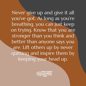Never give up and give it all you’ve got. As long as you’re breathing, you can just keep on trying. Know that you are stronger than you think and better than anyone says you are. Lift others up by never quitting and inspire them by keeping your head up.