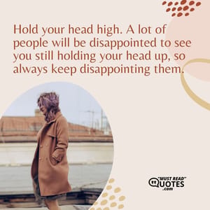 Hold your head high. A lot of people will be disappointed to see you still holding your head up, so always keep disappointing them.