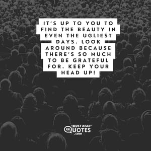 It’s up to you to find the beauty in even the ugliest days. Look around because there’s so much to be grateful for. Keep your head up!