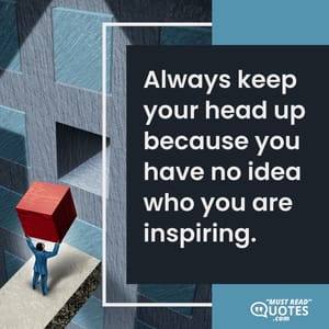 Always keep your head up because you have no idea who you are inspiring.