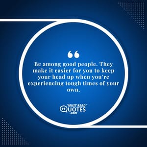 Be among good people. They make it easier for you to keep your head up when you’re experiencing tough times of your own.