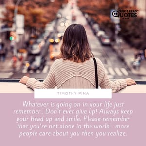 Whatever is going on in your life just remember.. Don’t ever give up! Always keep your head up and smile. Please remember that you’re not alone in the world… more people care about you then you realize.