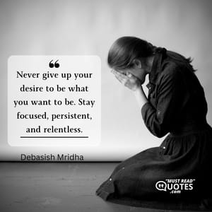 Never give up your desire to be what you want to be. Stay focused, persistent, and relentless.