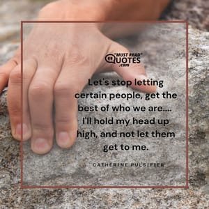 Let's stop letting certain people, get the best of who we are.... I'll hold my head up high, and not let them get to me.