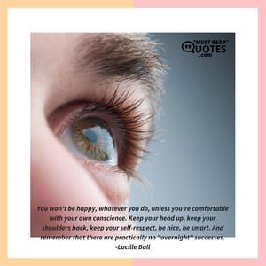 You won't be happy, whatever you do, unless you're comfortable with your own conscience. Keep your head up, keep your shoulders back, keep your self-respect, be nice, be smart. And remember that there are practically no "overnight" successes.