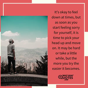 It’s okay to feel down at times, but as soon as you start feeling sorry for yourself, it is time to pick your head up and move on. It may be hard or take a little while, but the more you try the easier it becomes.