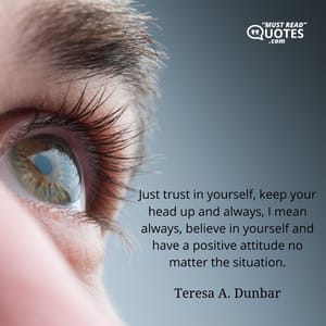 Just trust in yourself, keep your head up and always, I mean always, believe in yourself and have a positive attitude no matter the situation.