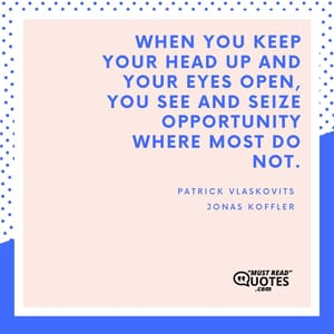 When you keep your head up and your eyes open, you see and seize opportunity where most do not.