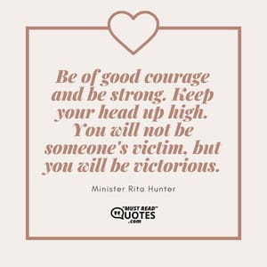 Be of good courage and be strong. Keep your head up high. You will not be someone's victim, but you will be victorious.