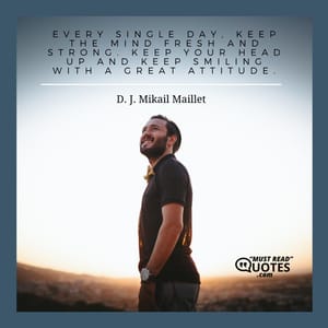 Every single day, keep the mind fresh and strong. Keep your head up and keep smiling with a great attitude.