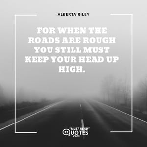 For when the roads are rough you still must keep your head up high.