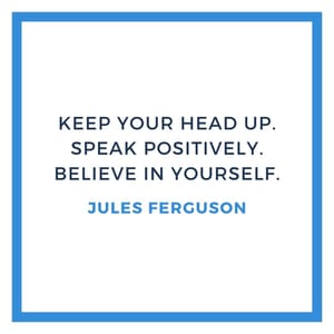 Keep your head up. Speak positively. Believe in yourself.