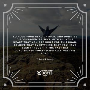 So hold your head up high, and don't be discouraged. Believe with all your heart that you are built for this road. Believe that everything that you have been through in the past has conditioned you specifically for this road.