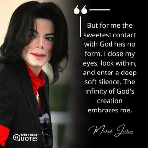 But for me the sweetest contact with God has no form. I close my eyes, look within, and enter a deep soft silence. The infinity of God's creation embraces me.