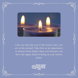 Life can only put you to the lowest once you are in the ground. Take this as an opportunity to bounce back higher than ever because you have the upper hand of being in your lowest point.