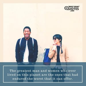 The greatest man and women who ever lived on this planet are the ones that had endured the worst that it can offer.