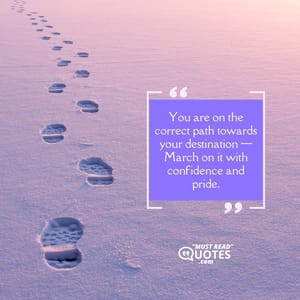 You are on the correct path towards your destination — March on it with confidence and pride.