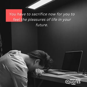 You have to sacrifice now for you to feel the pleasures of life in your future.