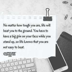 No matter how tough you are, life will beat you to the ground. You have to have a big grin on your face while you stand up, so life knows that you are not easy to beat.