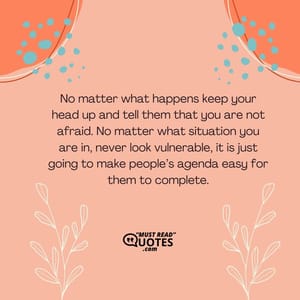 No matter what happens keep your head up and tell them that you are not afraid. No matter what situation you are in, never look vulnerable, it is just going to make people’s agenda easy for them to complete.