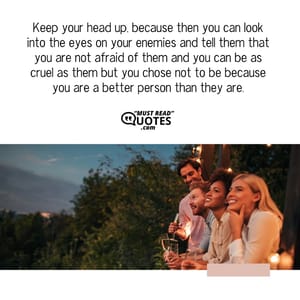 Keep your head up, because then you can look into the eyes on your enemies and tell them that you are not afraid of them and you can be as cruel as them but you chose not to be because you are a better person than they are.