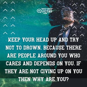 Keep your head up and try not to drown, because there are people around you who cares and depends on you. If they are not giving up on you then why are you?