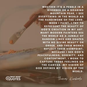 Whether it's a pebble in a riverbed or a soaring mountain peak, I see everything in the world as the handiwork of the Lord. When I paint, I try to represent the beauty of God's creation in my art. Many modern painters see the world as a jumble of random lines and shapes with no divine beauty or order, and their works reflect their viewpoint. Because I see God's peacefulness, serenity, and contentment, I work to capture those feelings on the canvas. My vision of God defines my vision of the world.