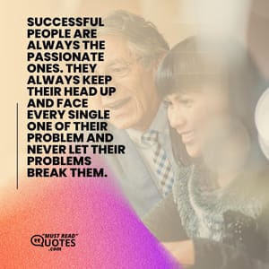 Successful people are always the passionate ones. They always keep their head up and face every single one of their problem and never let their problems break them.