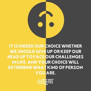 It is indeed our choice whether we should give up or keep our head up to face our challenges in life. And your choice will determine what kind of person you are.