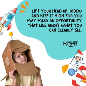 Lift your head up, kiddo and keep it high for you may miss an opportunity that lies above what you can clearly see.