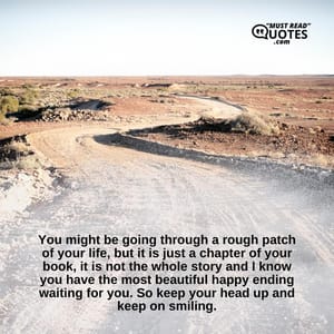 You might be going through a rough patch of your life, but it is just a chapter of your book, it is not the whole story and I know you have the most beautiful happy ending waiting for you. So keep your head up and keep on smiling.